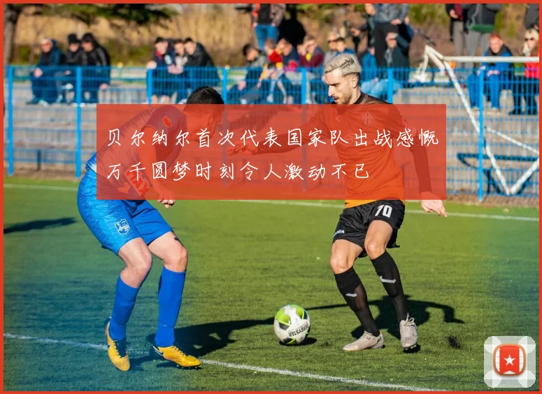贝尔纳尔首次代表国家队出战感慨万千圆梦时刻令人激动不已