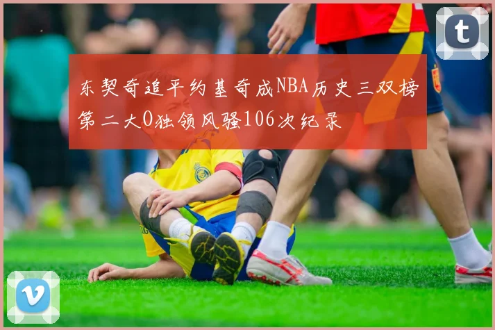 东契奇追平约基奇成NBA历史三双榜第二大O独领风骚106次纪录