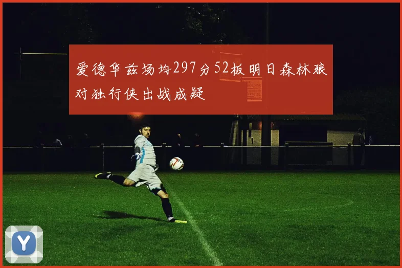 爱德华兹场均297分52板明日森林狼对独行侠出战成疑