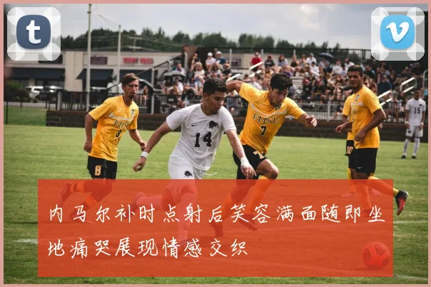 内马尔补时点射后笑容满面随即坐地痛哭展现情感交织