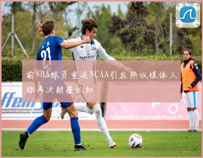 前NBA球员重返NCAA引发热议媒体人称再次颠覆认知