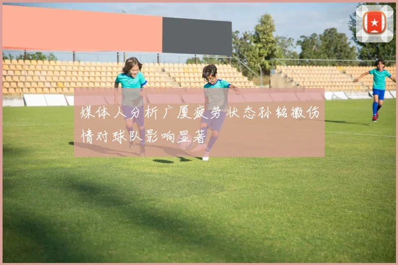 媒体人分析广厦疲劳状态孙铭徽伤情对球队影响显著