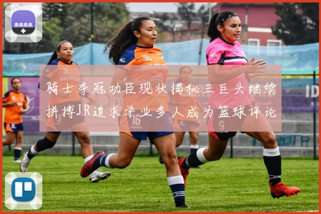 骑士夺冠功臣现状揭秘三巨头继续拼搏JR追求学业多人成为篮球评论员