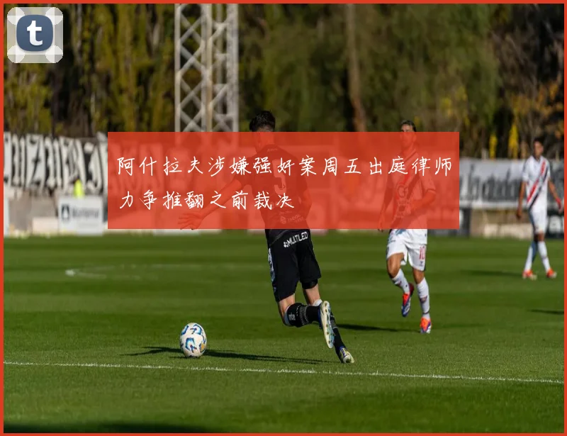 阿什拉夫涉嫌强奸案周五出庭律师力争推翻之前裁决