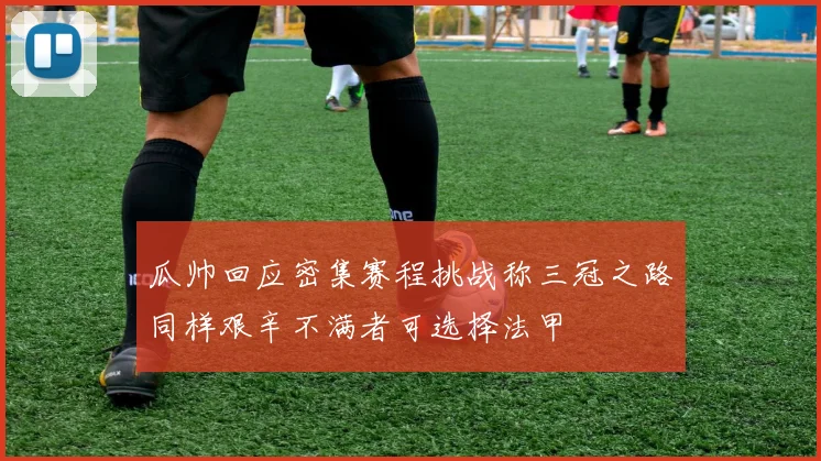 瓜帅回应密集赛程挑战称三冠之路同样艰辛不满者可选择法甲