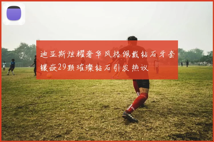 迪亚斯炫耀奢华风格佩戴钻石牙套镶嵌29颗璀璨钻石引发热议