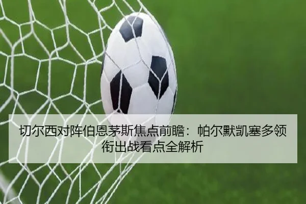 切尔西对阵伯恩茅斯焦点前瞻：帕尔默凯塞多领衔出战看点全解析